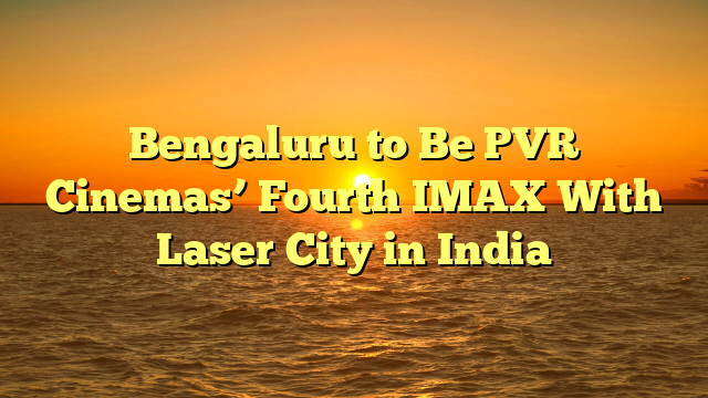 Bengaluru to Be PVR Cinemas’ Fourth IMAX With Laser City in India 